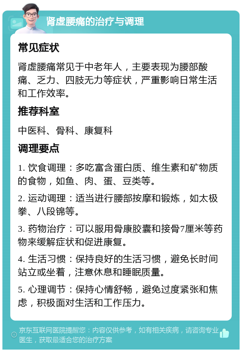 肾虚腰痛的治疗与调理 常见症状 肾虚腰痛常见于中老年人，主要表现为腰部酸痛、乏力、四肢无力等症状，严重影响日常生活和工作效率。 推荐科室 中医科、骨科、康复科 调理要点 1. 饮食调理：多吃富含蛋白质、维生素和矿物质的食物，如鱼、肉、蛋、豆类等。 2. 运动调理：适当进行腰部按摩和锻炼，如太极拳、八段锦等。 3. 药物治疗：可以服用骨康胶囊和接骨7厘米等药物来缓解症状和促进康复。 4. 生活习惯：保持良好的生活习惯，避免长时间站立或坐着，注意休息和睡眠质量。 5. 心理调节：保持心情舒畅，避免过度紧张和焦虑，积极面对生活和工作压力。