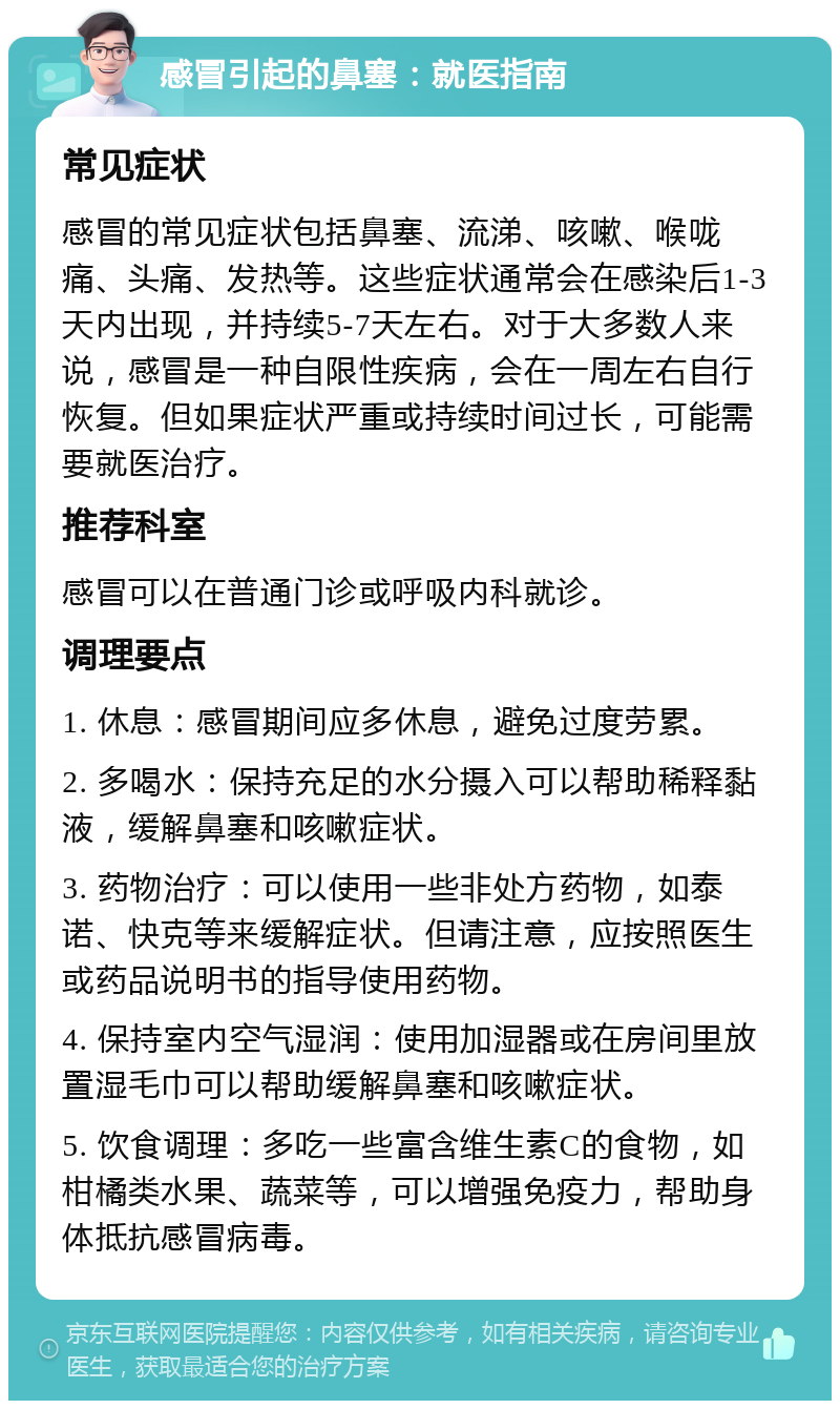 感冒引起的鼻塞：就医指南 常见症状 感冒的常见症状包括鼻塞、流涕、咳嗽、喉咙痛、头痛、发热等。这些症状通常会在感染后1-3天内出现，并持续5-7天左右。对于大多数人来说，感冒是一种自限性疾病，会在一周左右自行恢复。但如果症状严重或持续时间过长，可能需要就医治疗。 推荐科室 感冒可以在普通门诊或呼吸内科就诊。 调理要点 1. 休息：感冒期间应多休息，避免过度劳累。 2. 多喝水：保持充足的水分摄入可以帮助稀释黏液，缓解鼻塞和咳嗽症状。 3. 药物治疗：可以使用一些非处方药物，如泰诺、快克等来缓解症状。但请注意，应按照医生或药品说明书的指导使用药物。 4. 保持室内空气湿润：使用加湿器或在房间里放置湿毛巾可以帮助缓解鼻塞和咳嗽症状。 5. 饮食调理：多吃一些富含维生素C的食物，如柑橘类水果、蔬菜等，可以增强免疫力，帮助身体抵抗感冒病毒。