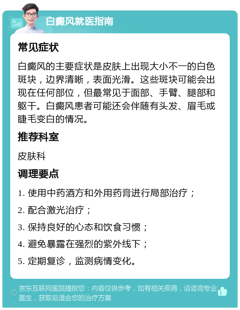 白癜风就医指南 常见症状 白癜风的主要症状是皮肤上出现大小不一的白色斑块，边界清晰，表面光滑。这些斑块可能会出现在任何部位，但最常见于面部、手臂、腿部和躯干。白癜风患者可能还会伴随有头发、眉毛或睫毛变白的情况。 推荐科室 皮肤科 调理要点 1. 使用中药酒方和外用药膏进行局部治疗； 2. 配合激光治疗； 3. 保持良好的心态和饮食习惯； 4. 避免暴露在强烈的紫外线下； 5. 定期复诊，监测病情变化。