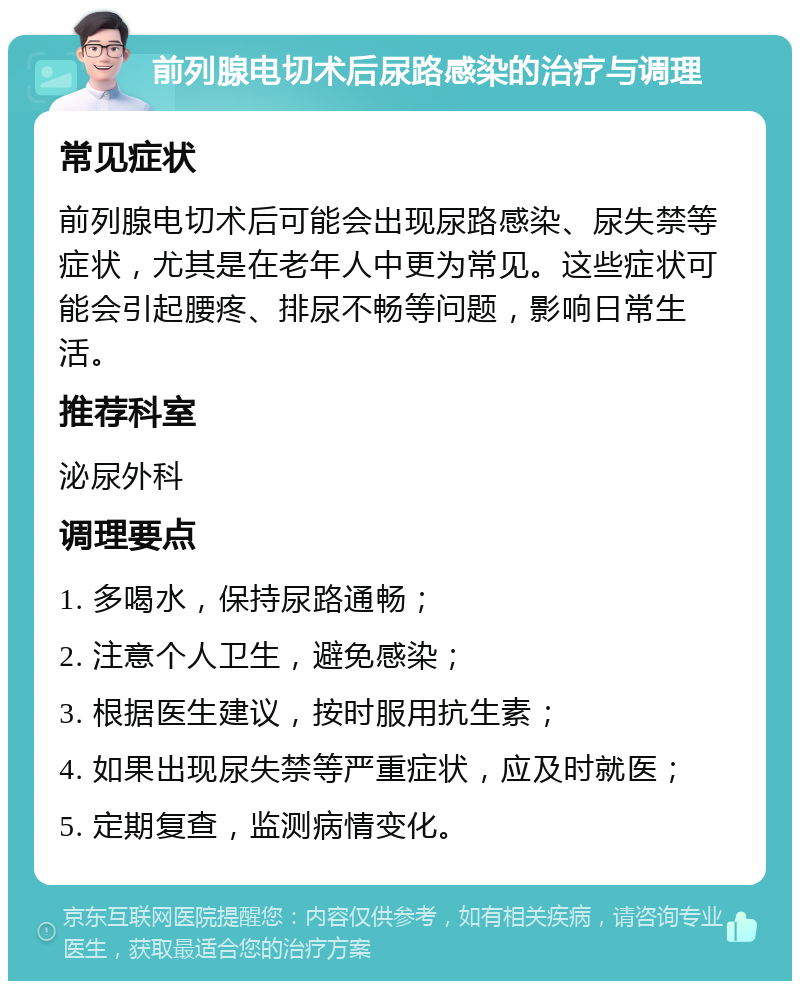 前列腺电切术后尿路感染的治疗与调理 常见症状 前列腺电切术后可能会出现尿路感染、尿失禁等症状，尤其是在老年人中更为常见。这些症状可能会引起腰疼、排尿不畅等问题，影响日常生活。 推荐科室 泌尿外科 调理要点 1. 多喝水，保持尿路通畅； 2. 注意个人卫生，避免感染； 3. 根据医生建议，按时服用抗生素； 4. 如果出现尿失禁等严重症状，应及时就医； 5. 定期复查，监测病情变化。