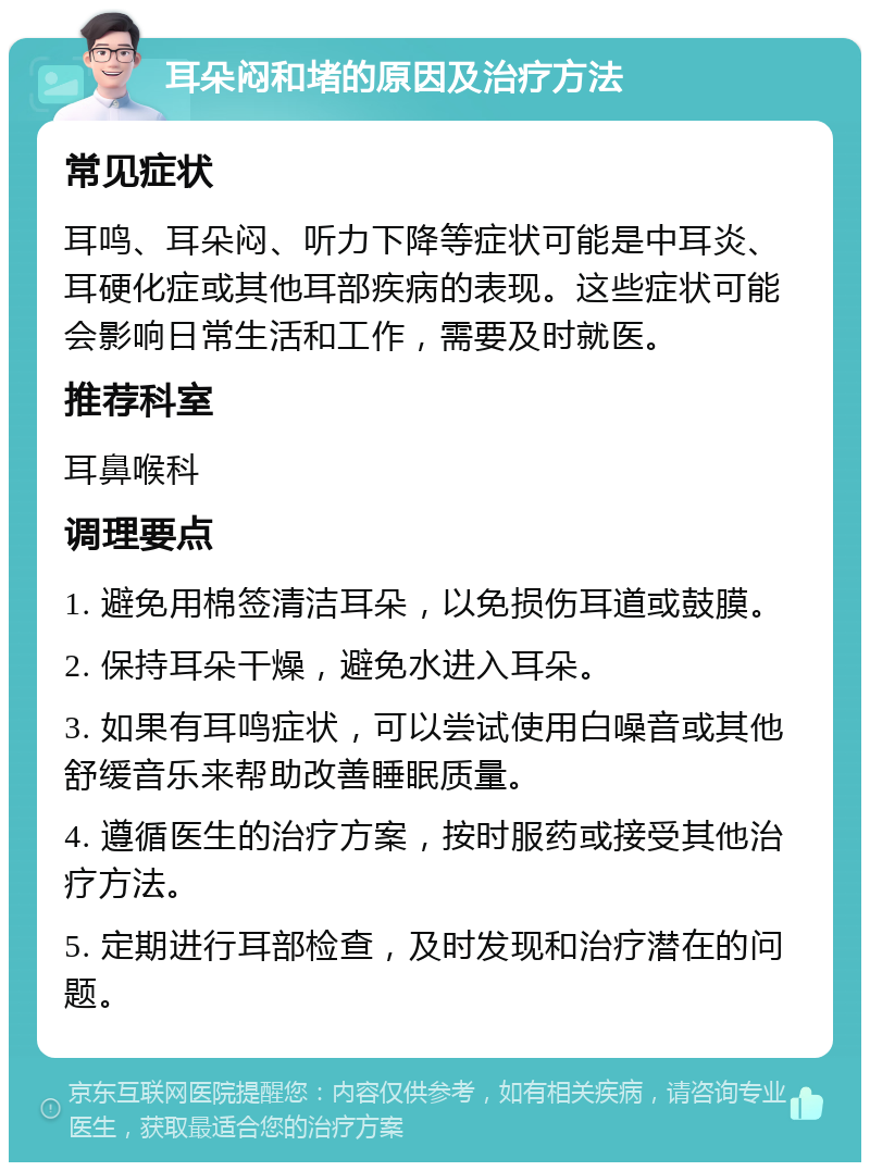 耳朵闷和堵的原因及治疗方法 常见症状 耳鸣、耳朵闷、听力下降等症状可能是中耳炎、耳硬化症或其他耳部疾病的表现。这些症状可能会影响日常生活和工作，需要及时就医。 推荐科室 耳鼻喉科 调理要点 1. 避免用棉签清洁耳朵，以免损伤耳道或鼓膜。 2. 保持耳朵干燥，避免水进入耳朵。 3. 如果有耳鸣症状，可以尝试使用白噪音或其他舒缓音乐来帮助改善睡眠质量。 4. 遵循医生的治疗方案，按时服药或接受其他治疗方法。 5. 定期进行耳部检查，及时发现和治疗潜在的问题。