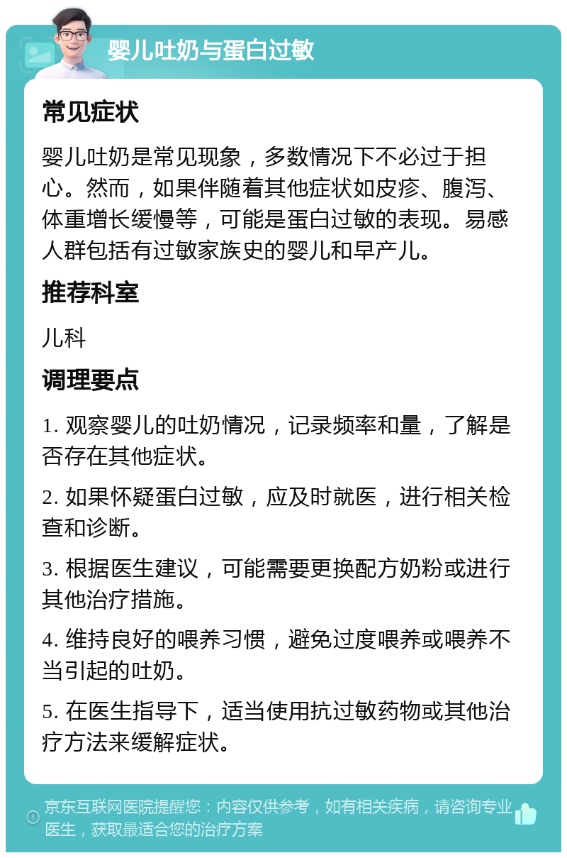 婴儿吐奶与蛋白过敏 常见症状 婴儿吐奶是常见现象，多数情况下不必过于担心。然而，如果伴随着其他症状如皮疹、腹泻、体重增长缓慢等，可能是蛋白过敏的表现。易感人群包括有过敏家族史的婴儿和早产儿。 推荐科室 儿科 调理要点 1. 观察婴儿的吐奶情况，记录频率和量，了解是否存在其他症状。 2. 如果怀疑蛋白过敏，应及时就医，进行相关检查和诊断。 3. 根据医生建议，可能需要更换配方奶粉或进行其他治疗措施。 4. 维持良好的喂养习惯，避免过度喂养或喂养不当引起的吐奶。 5. 在医生指导下，适当使用抗过敏药物或其他治疗方法来缓解症状。