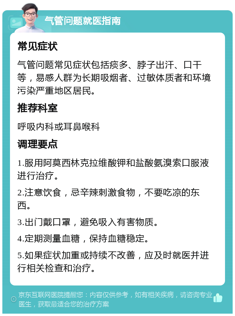 气管问题就医指南 常见症状 气管问题常见症状包括痰多、脖子出汗、口干等，易感人群为长期吸烟者、过敏体质者和环境污染严重地区居民。 推荐科室 呼吸内科或耳鼻喉科 调理要点 1.服用阿莫西林克拉维酸钾和盐酸氨溴索口服液进行治疗。 2.注意饮食，忌辛辣刺激食物，不要吃凉的东西。 3.出门戴口罩，避免吸入有害物质。 4.定期测量血糖，保持血糖稳定。 5.如果症状加重或持续不改善，应及时就医并进行相关检查和治疗。