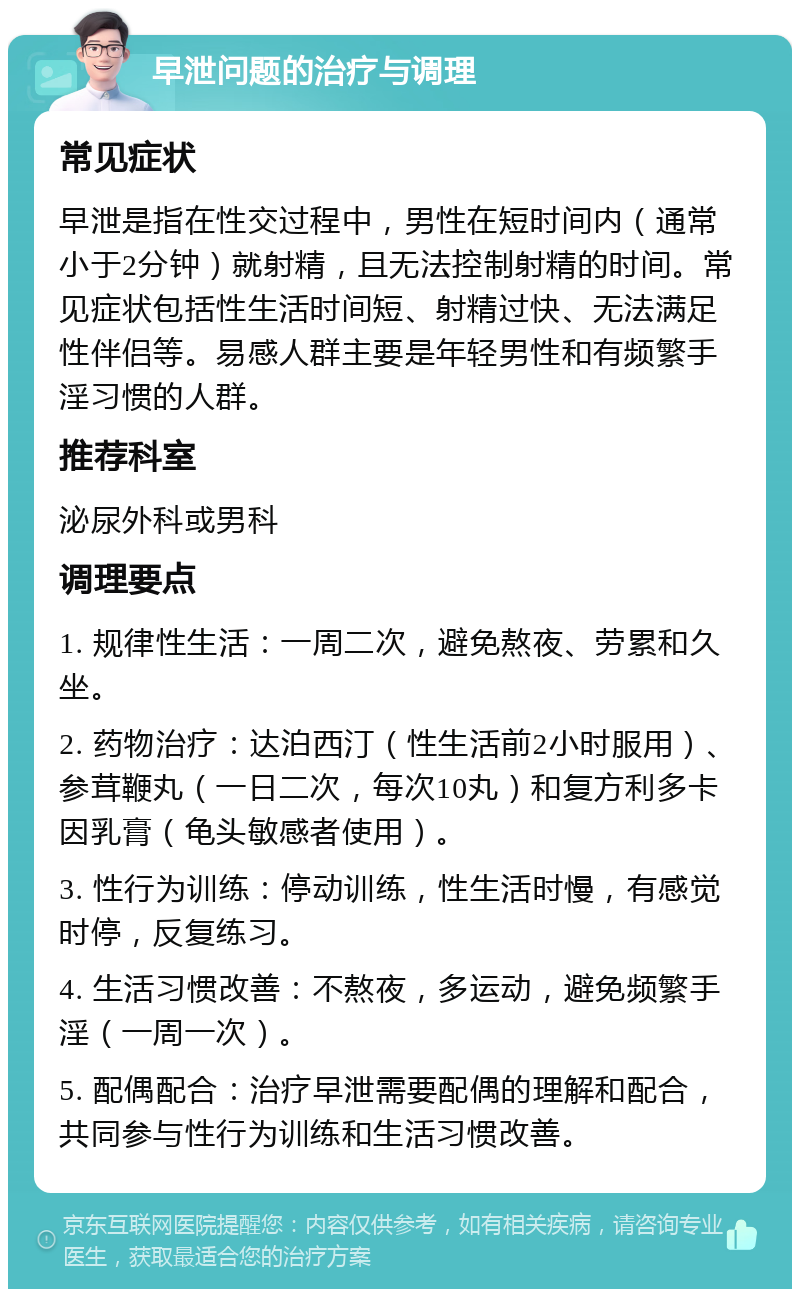 早泄问题的治疗与调理 常见症状 早泄是指在性交过程中，男性在短时间内（通常小于2分钟）就射精，且无法控制射精的时间。常见症状包括性生活时间短、射精过快、无法满足性伴侣等。易感人群主要是年轻男性和有频繁手淫习惯的人群。 推荐科室 泌尿外科或男科 调理要点 1. 规律性生活：一周二次，避免熬夜、劳累和久坐。 2. 药物治疗：达泊西汀（性生活前2小时服用）、参茸鞭丸（一日二次，每次10丸）和复方利多卡因乳膏（龟头敏感者使用）。 3. 性行为训练：停动训练，性生活时慢，有感觉时停，反复练习。 4. 生活习惯改善：不熬夜，多运动，避免频繁手淫（一周一次）。 5. 配偶配合：治疗早泄需要配偶的理解和配合，共同参与性行为训练和生活习惯改善。