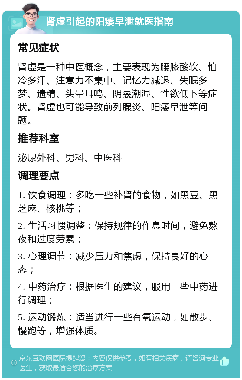 肾虚引起的阳痿早泄就医指南 常见症状 肾虚是一种中医概念，主要表现为腰膝酸软、怕冷多汗、注意力不集中、记忆力减退、失眠多梦、遗精、头晕耳鸣、阴囊潮湿、性欲低下等症状。肾虚也可能导致前列腺炎、阳痿早泄等问题。 推荐科室 泌尿外科、男科、中医科 调理要点 1. 饮食调理：多吃一些补肾的食物，如黑豆、黑芝麻、核桃等； 2. 生活习惯调整：保持规律的作息时间，避免熬夜和过度劳累； 3. 心理调节：减少压力和焦虑，保持良好的心态； 4. 中药治疗：根据医生的建议，服用一些中药进行调理； 5. 运动锻炼：适当进行一些有氧运动，如散步、慢跑等，增强体质。