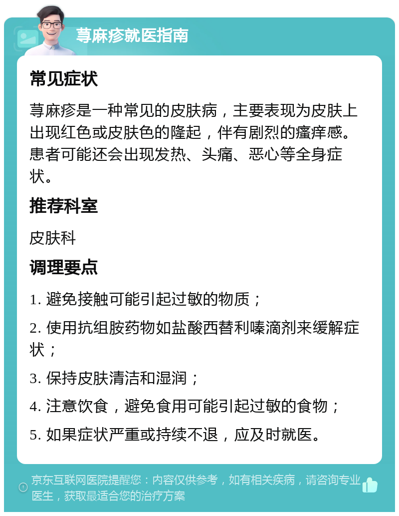 荨麻疹就医指南 常见症状 荨麻疹是一种常见的皮肤病，主要表现为皮肤上出现红色或皮肤色的隆起，伴有剧烈的瘙痒感。患者可能还会出现发热、头痛、恶心等全身症状。 推荐科室 皮肤科 调理要点 1. 避免接触可能引起过敏的物质； 2. 使用抗组胺药物如盐酸西替利嗪滴剂来缓解症状； 3. 保持皮肤清洁和湿润； 4. 注意饮食，避免食用可能引起过敏的食物； 5. 如果症状严重或持续不退，应及时就医。