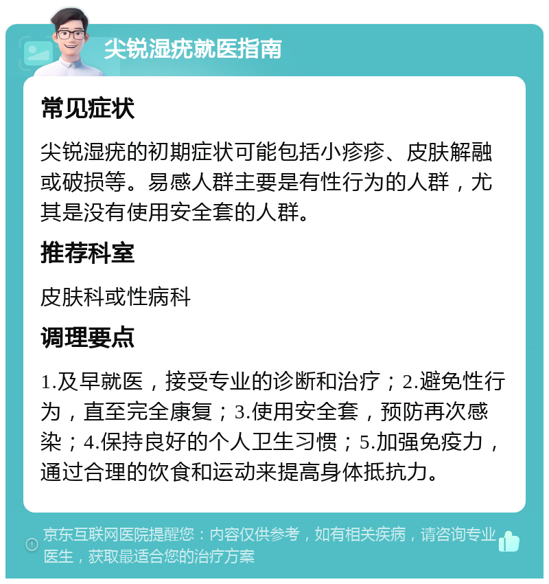 尖锐湿疣就医指南 常见症状 尖锐湿疣的初期症状可能包括小疹疹、皮肤解融或破损等。易感人群主要是有性行为的人群，尤其是没有使用安全套的人群。 推荐科室 皮肤科或性病科 调理要点 1.及早就医，接受专业的诊断和治疗；2.避免性行为，直至完全康复；3.使用安全套，预防再次感染；4.保持良好的个人卫生习惯；5.加强免疫力，通过合理的饮食和运动来提高身体抵抗力。