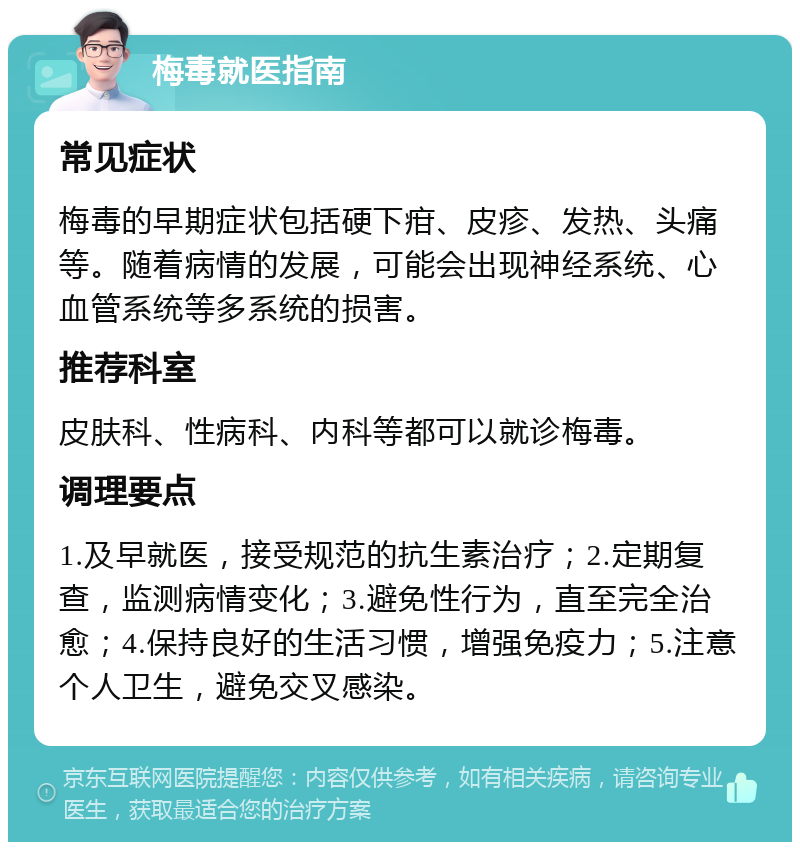 梅毒就医指南 常见症状 梅毒的早期症状包括硬下疳、皮疹、发热、头痛等。随着病情的发展，可能会出现神经系统、心血管系统等多系统的损害。 推荐科室 皮肤科、性病科、内科等都可以就诊梅毒。 调理要点 1.及早就医，接受规范的抗生素治疗；2.定期复查，监测病情变化；3.避免性行为，直至完全治愈；4.保持良好的生活习惯，增强免疫力；5.注意个人卫生，避免交叉感染。