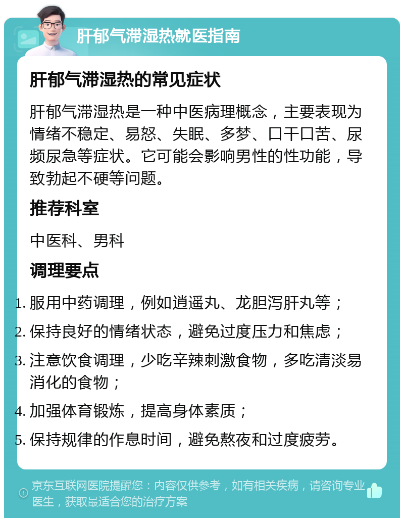 肝郁气滞湿热就医指南 肝郁气滞湿热的常见症状 肝郁气滞湿热是一种中医病理概念，主要表现为情绪不稳定、易怒、失眠、多梦、口干口苦、尿频尿急等症状。它可能会影响男性的性功能，导致勃起不硬等问题。 推荐科室 中医科、男科 调理要点 服用中药调理，例如逍遥丸、龙胆泻肝丸等； 保持良好的情绪状态，避免过度压力和焦虑； 注意饮食调理，少吃辛辣刺激食物，多吃清淡易消化的食物； 加强体育锻炼，提高身体素质； 保持规律的作息时间，避免熬夜和过度疲劳。