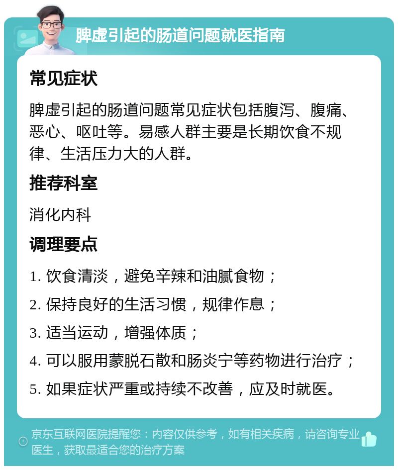 脾虚引起的肠道问题就医指南 常见症状 脾虚引起的肠道问题常见症状包括腹泻、腹痛、恶心、呕吐等。易感人群主要是长期饮食不规律、生活压力大的人群。 推荐科室 消化内科 调理要点 1. 饮食清淡，避免辛辣和油腻食物； 2. 保持良好的生活习惯，规律作息； 3. 适当运动，增强体质； 4. 可以服用蒙脱石散和肠炎宁等药物进行治疗； 5. 如果症状严重或持续不改善，应及时就医。