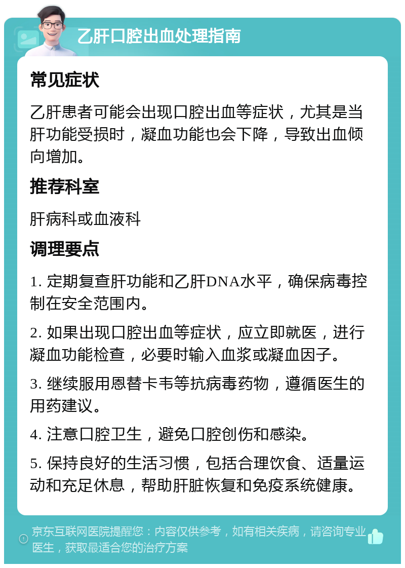 乙肝口腔出血处理指南 常见症状 乙肝患者可能会出现口腔出血等症状，尤其是当肝功能受损时，凝血功能也会下降，导致出血倾向增加。 推荐科室 肝病科或血液科 调理要点 1. 定期复查肝功能和乙肝DNA水平，确保病毒控制在安全范围内。 2. 如果出现口腔出血等症状，应立即就医，进行凝血功能检查，必要时输入血浆或凝血因子。 3. 继续服用恩替卡韦等抗病毒药物，遵循医生的用药建议。 4. 注意口腔卫生，避免口腔创伤和感染。 5. 保持良好的生活习惯，包括合理饮食、适量运动和充足休息，帮助肝脏恢复和免疫系统健康。