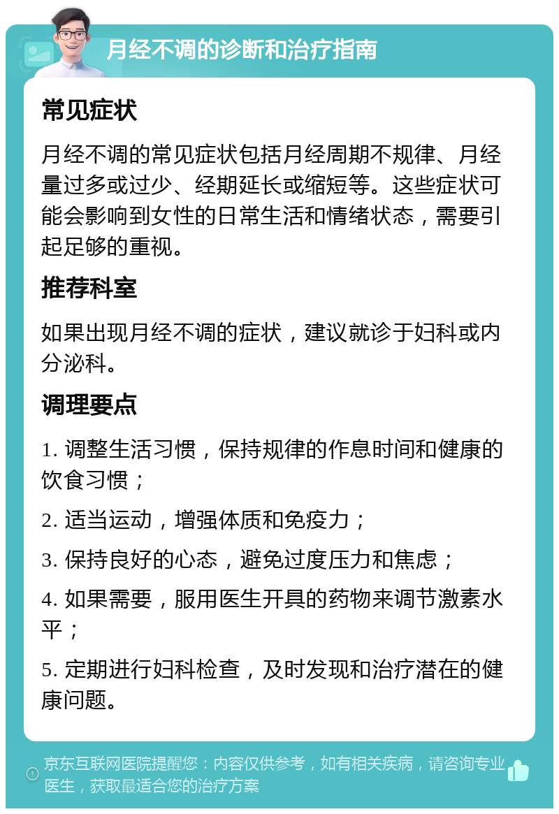 月经不调的诊断和治疗指南 常见症状 月经不调的常见症状包括月经周期不规律、月经量过多或过少、经期延长或缩短等。这些症状可能会影响到女性的日常生活和情绪状态，需要引起足够的重视。 推荐科室 如果出现月经不调的症状，建议就诊于妇科或内分泌科。 调理要点 1. 调整生活习惯，保持规律的作息时间和健康的饮食习惯； 2. 适当运动，增强体质和免疫力； 3. 保持良好的心态，避免过度压力和焦虑； 4. 如果需要，服用医生开具的药物来调节激素水平； 5. 定期进行妇科检查，及时发现和治疗潜在的健康问题。