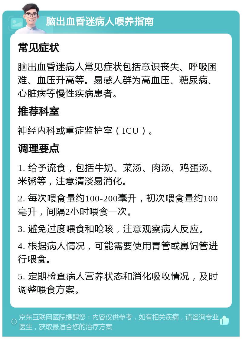 脑出血昏迷病人喂养指南 常见症状 脑出血昏迷病人常见症状包括意识丧失、呼吸困难、血压升高等。易感人群为高血压、糖尿病、心脏病等慢性疾病患者。 推荐科室 神经内科或重症监护室（ICU）。 调理要点 1. 给予流食，包括牛奶、菜汤、肉汤、鸡蛋汤、米粥等，注意清淡易消化。 2. 每次喂食量约100-200毫升，初次喂食量约100毫升，间隔2小时喂食一次。 3. 避免过度喂食和呛咳，注意观察病人反应。 4. 根据病人情况，可能需要使用胃管或鼻饲管进行喂食。 5. 定期检查病人营养状态和消化吸收情况，及时调整喂食方案。