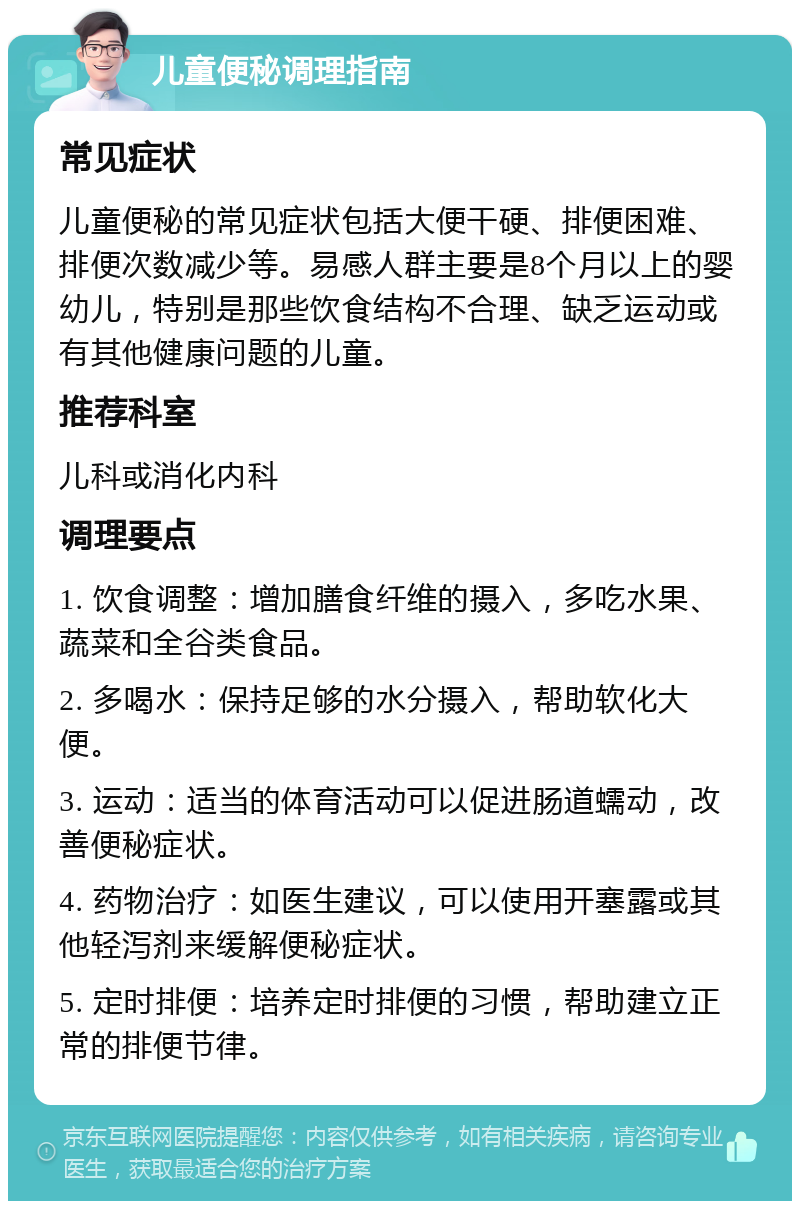 儿童便秘调理指南 常见症状 儿童便秘的常见症状包括大便干硬、排便困难、排便次数减少等。易感人群主要是8个月以上的婴幼儿，特别是那些饮食结构不合理、缺乏运动或有其他健康问题的儿童。 推荐科室 儿科或消化内科 调理要点 1. 饮食调整：增加膳食纤维的摄入，多吃水果、蔬菜和全谷类食品。 2. 多喝水：保持足够的水分摄入，帮助软化大便。 3. 运动：适当的体育活动可以促进肠道蠕动，改善便秘症状。 4. 药物治疗：如医生建议，可以使用开塞露或其他轻泻剂来缓解便秘症状。 5. 定时排便：培养定时排便的习惯，帮助建立正常的排便节律。