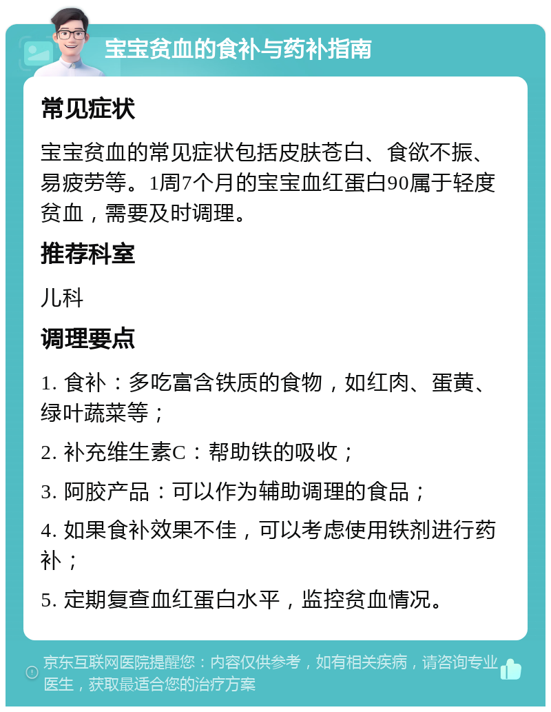 宝宝贫血的食补与药补指南 常见症状 宝宝贫血的常见症状包括皮肤苍白、食欲不振、易疲劳等。1周7个月的宝宝血红蛋白90属于轻度贫血，需要及时调理。 推荐科室 儿科 调理要点 1. 食补：多吃富含铁质的食物，如红肉、蛋黄、绿叶蔬菜等； 2. 补充维生素C：帮助铁的吸收； 3. 阿胶产品：可以作为辅助调理的食品； 4. 如果食补效果不佳，可以考虑使用铁剂进行药补； 5. 定期复查血红蛋白水平，监控贫血情况。