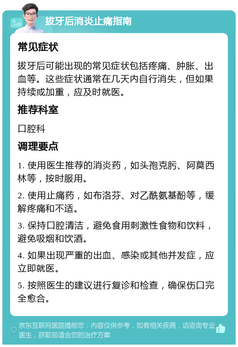 拔牙后消炎止痛指南 常见症状 拔牙后可能出现的常见症状包括疼痛、肿胀、出血等。这些症状通常在几天内自行消失，但如果持续或加重，应及时就医。 推荐科室 口腔科 调理要点 1. 使用医生推荐的消炎药，如头孢克肟、阿莫西林等，按时服用。 2. 使用止痛药，如布洛芬、对乙酰氨基酚等，缓解疼痛和不适。 3. 保持口腔清洁，避免食用刺激性食物和饮料，避免吸烟和饮酒。 4. 如果出现严重的出血、感染或其他并发症，应立即就医。 5. 按照医生的建议进行复诊和检查，确保伤口完全愈合。