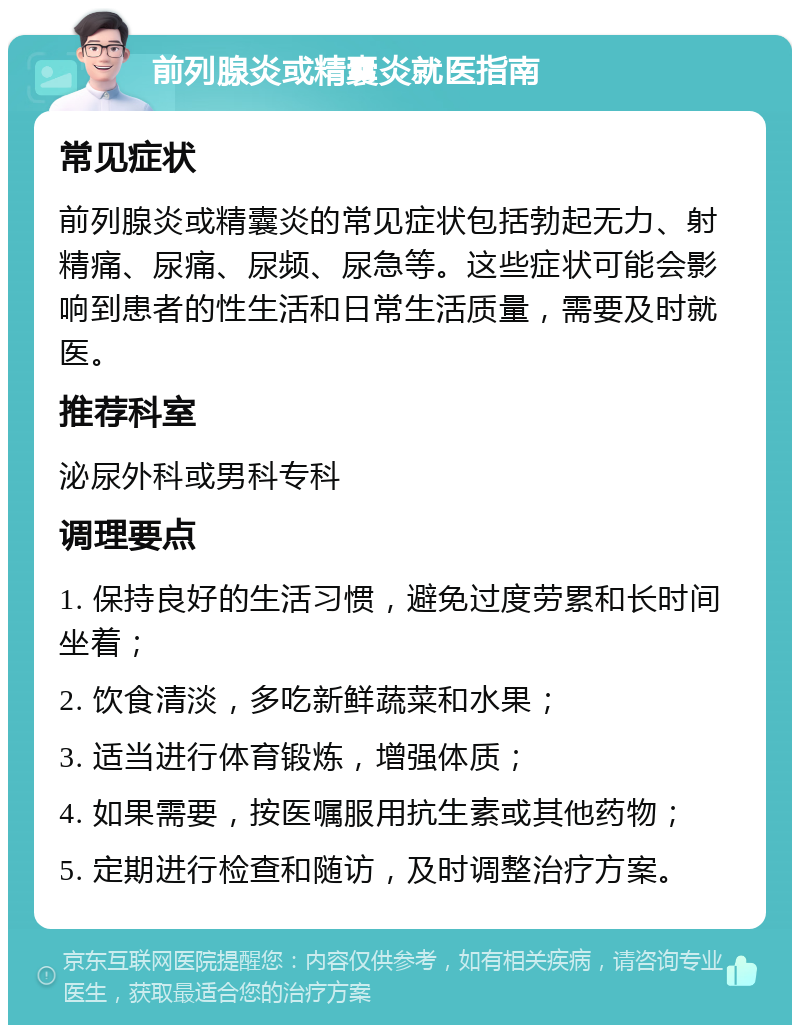 前列腺炎或精囊炎就医指南 常见症状 前列腺炎或精囊炎的常见症状包括勃起无力、射精痛、尿痛、尿频、尿急等。这些症状可能会影响到患者的性生活和日常生活质量，需要及时就医。 推荐科室 泌尿外科或男科专科 调理要点 1. 保持良好的生活习惯，避免过度劳累和长时间坐着； 2. 饮食清淡，多吃新鲜蔬菜和水果； 3. 适当进行体育锻炼，增强体质； 4. 如果需要，按医嘱服用抗生素或其他药物； 5. 定期进行检查和随访，及时调整治疗方案。