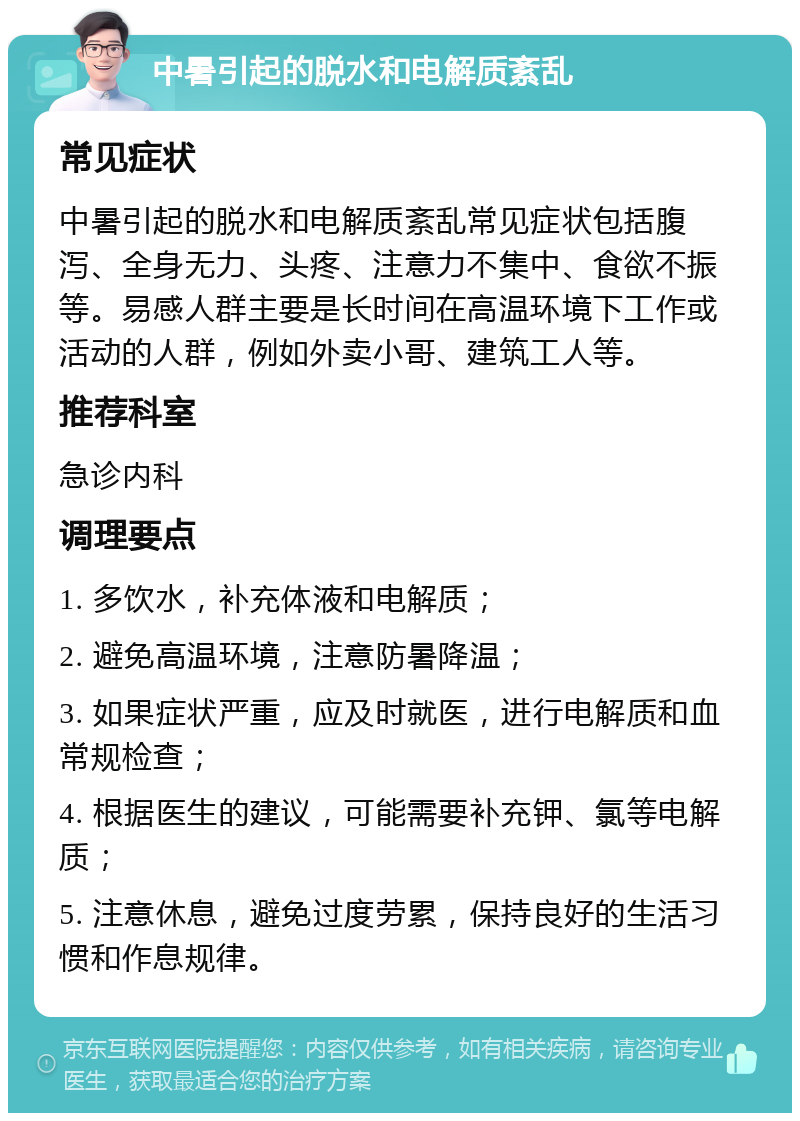 中暑引起的脱水和电解质紊乱 常见症状 中暑引起的脱水和电解质紊乱常见症状包括腹泻、全身无力、头疼、注意力不集中、食欲不振等。易感人群主要是长时间在高温环境下工作或活动的人群，例如外卖小哥、建筑工人等。 推荐科室 急诊内科 调理要点 1. 多饮水，补充体液和电解质； 2. 避免高温环境，注意防暑降温； 3. 如果症状严重，应及时就医，进行电解质和血常规检查； 4. 根据医生的建议，可能需要补充钾、氯等电解质； 5. 注意休息，避免过度劳累，保持良好的生活习惯和作息规律。