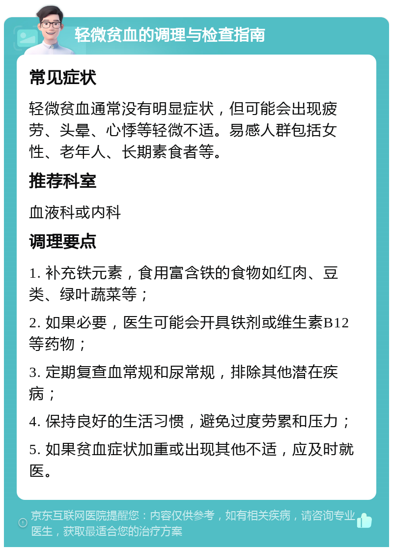 轻微贫血的调理与检查指南 常见症状 轻微贫血通常没有明显症状，但可能会出现疲劳、头晕、心悸等轻微不适。易感人群包括女性、老年人、长期素食者等。 推荐科室 血液科或内科 调理要点 1. 补充铁元素，食用富含铁的食物如红肉、豆类、绿叶蔬菜等； 2. 如果必要，医生可能会开具铁剂或维生素B12等药物； 3. 定期复查血常规和尿常规，排除其他潜在疾病； 4. 保持良好的生活习惯，避免过度劳累和压力； 5. 如果贫血症状加重或出现其他不适，应及时就医。