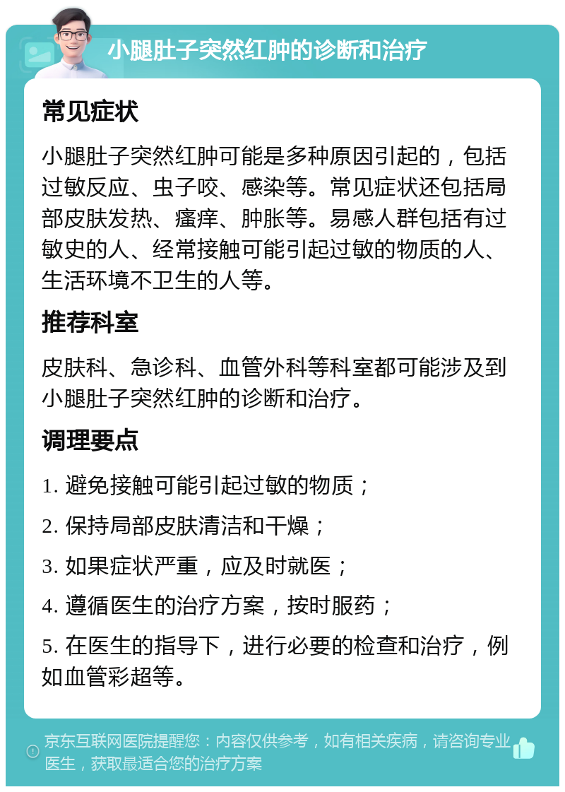 小腿肚子突然红肿的诊断和治疗 常见症状 小腿肚子突然红肿可能是多种原因引起的，包括过敏反应、虫子咬、感染等。常见症状还包括局部皮肤发热、瘙痒、肿胀等。易感人群包括有过敏史的人、经常接触可能引起过敏的物质的人、生活环境不卫生的人等。 推荐科室 皮肤科、急诊科、血管外科等科室都可能涉及到小腿肚子突然红肿的诊断和治疗。 调理要点 1. 避免接触可能引起过敏的物质； 2. 保持局部皮肤清洁和干燥； 3. 如果症状严重，应及时就医； 4. 遵循医生的治疗方案，按时服药； 5. 在医生的指导下，进行必要的检查和治疗，例如血管彩超等。