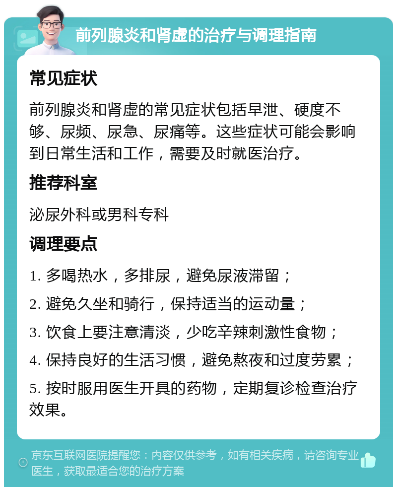 前列腺炎和肾虚的治疗与调理指南 常见症状 前列腺炎和肾虚的常见症状包括早泄、硬度不够、尿频、尿急、尿痛等。这些症状可能会影响到日常生活和工作，需要及时就医治疗。 推荐科室 泌尿外科或男科专科 调理要点 1. 多喝热水，多排尿，避免尿液滞留； 2. 避免久坐和骑行，保持适当的运动量； 3. 饮食上要注意清淡，少吃辛辣刺激性食物； 4. 保持良好的生活习惯，避免熬夜和过度劳累； 5. 按时服用医生开具的药物，定期复诊检查治疗效果。