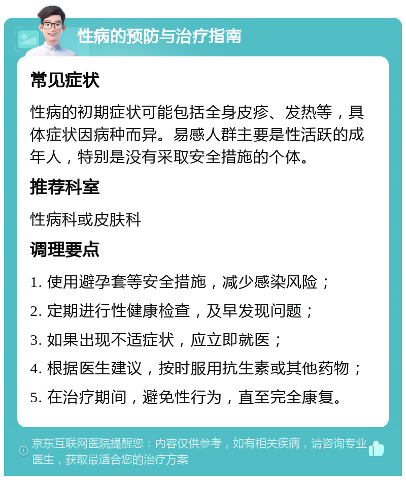 性病的预防与治疗指南 常见症状 性病的初期症状可能包括全身皮疹、发热等，具体症状因病种而异。易感人群主要是性活跃的成年人，特别是没有采取安全措施的个体。 推荐科室 性病科或皮肤科 调理要点 1. 使用避孕套等安全措施，减少感染风险； 2. 定期进行性健康检查，及早发现问题； 3. 如果出现不适症状，应立即就医； 4. 根据医生建议，按时服用抗生素或其他药物； 5. 在治疗期间，避免性行为，直至完全康复。