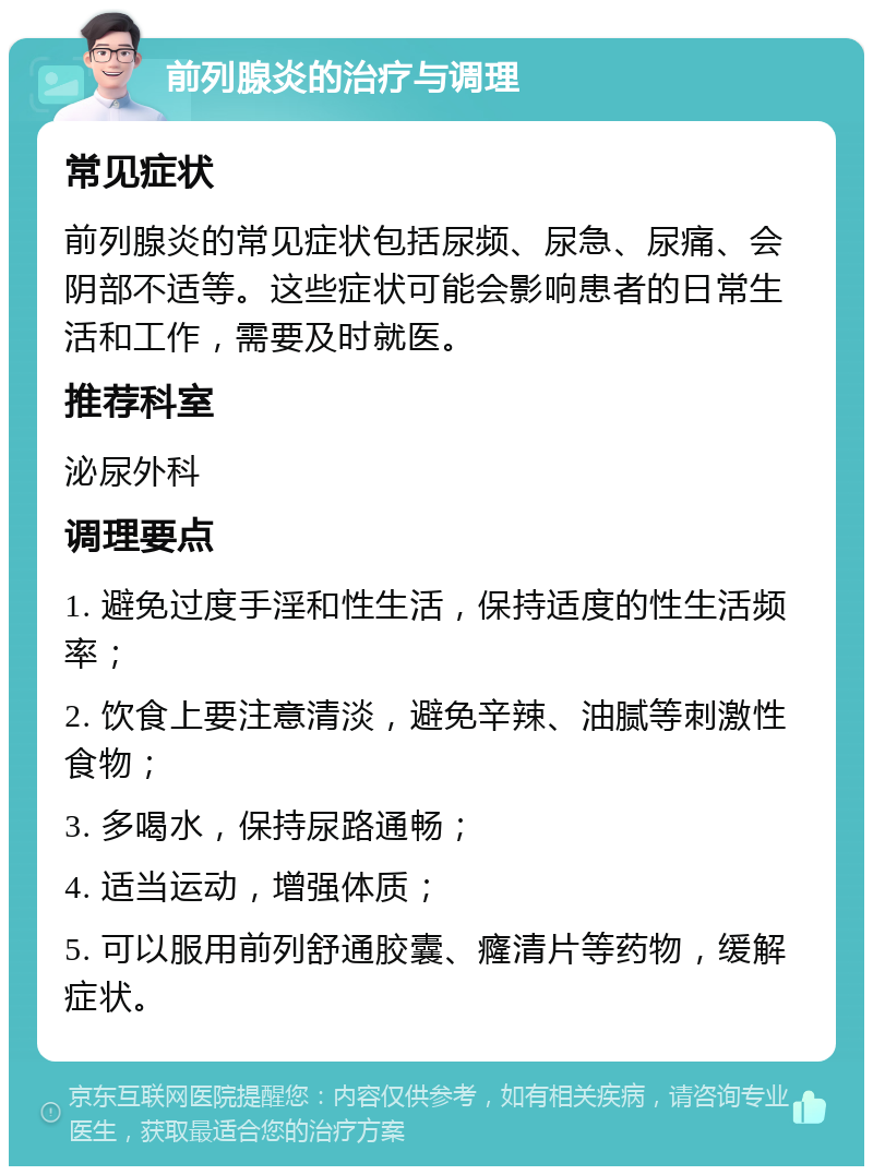 前列腺炎的治疗与调理 常见症状 前列腺炎的常见症状包括尿频、尿急、尿痛、会阴部不适等。这些症状可能会影响患者的日常生活和工作，需要及时就医。 推荐科室 泌尿外科 调理要点 1. 避免过度手淫和性生活，保持适度的性生活频率； 2. 饮食上要注意清淡，避免辛辣、油腻等刺激性食物； 3. 多喝水，保持尿路通畅； 4. 适当运动，增强体质； 5. 可以服用前列舒通胶囊、癃清片等药物，缓解症状。