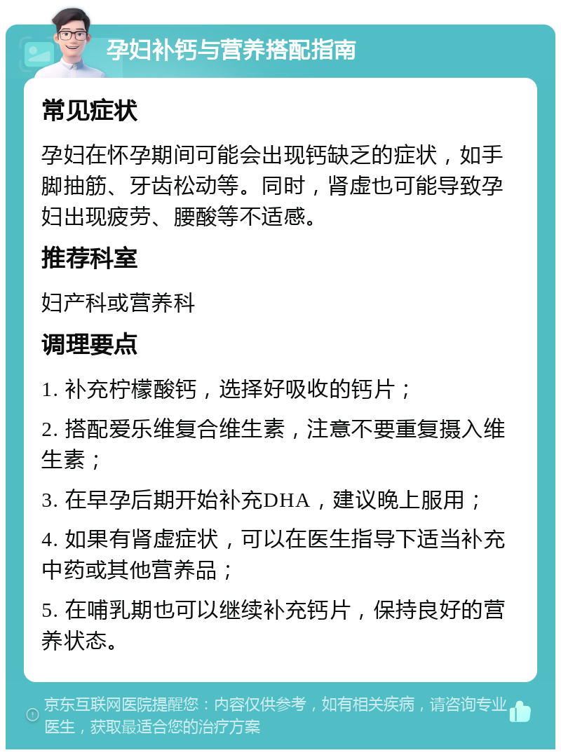 孕妇补钙与营养搭配指南 常见症状 孕妇在怀孕期间可能会出现钙缺乏的症状，如手脚抽筋、牙齿松动等。同时，肾虚也可能导致孕妇出现疲劳、腰酸等不适感。 推荐科室 妇产科或营养科 调理要点 1. 补充柠檬酸钙，选择好吸收的钙片； 2. 搭配爱乐维复合维生素，注意不要重复摄入维生素； 3. 在早孕后期开始补充DHA，建议晚上服用； 4. 如果有肾虚症状，可以在医生指导下适当补充中药或其他营养品； 5. 在哺乳期也可以继续补充钙片，保持良好的营养状态。