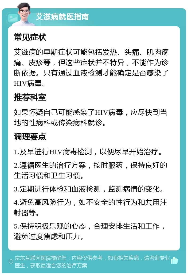 艾滋病就医指南 常见症状 艾滋病的早期症状可能包括发热、头痛、肌肉疼痛、皮疹等，但这些症状并不特异，不能作为诊断依据。只有通过血液检测才能确定是否感染了HIV病毒。 推荐科室 如果怀疑自己可能感染了HIV病毒，应尽快到当地的性病科或传染病科就诊。 调理要点 1.及早进行HIV病毒检测，以便尽早开始治疗。 2.遵循医生的治疗方案，按时服药，保持良好的生活习惯和卫生习惯。 3.定期进行体检和血液检测，监测病情的变化。 4.避免高风险行为，如不安全的性行为和共用注射器等。 5.保持积极乐观的心态，合理安排生活和工作，避免过度焦虑和压力。