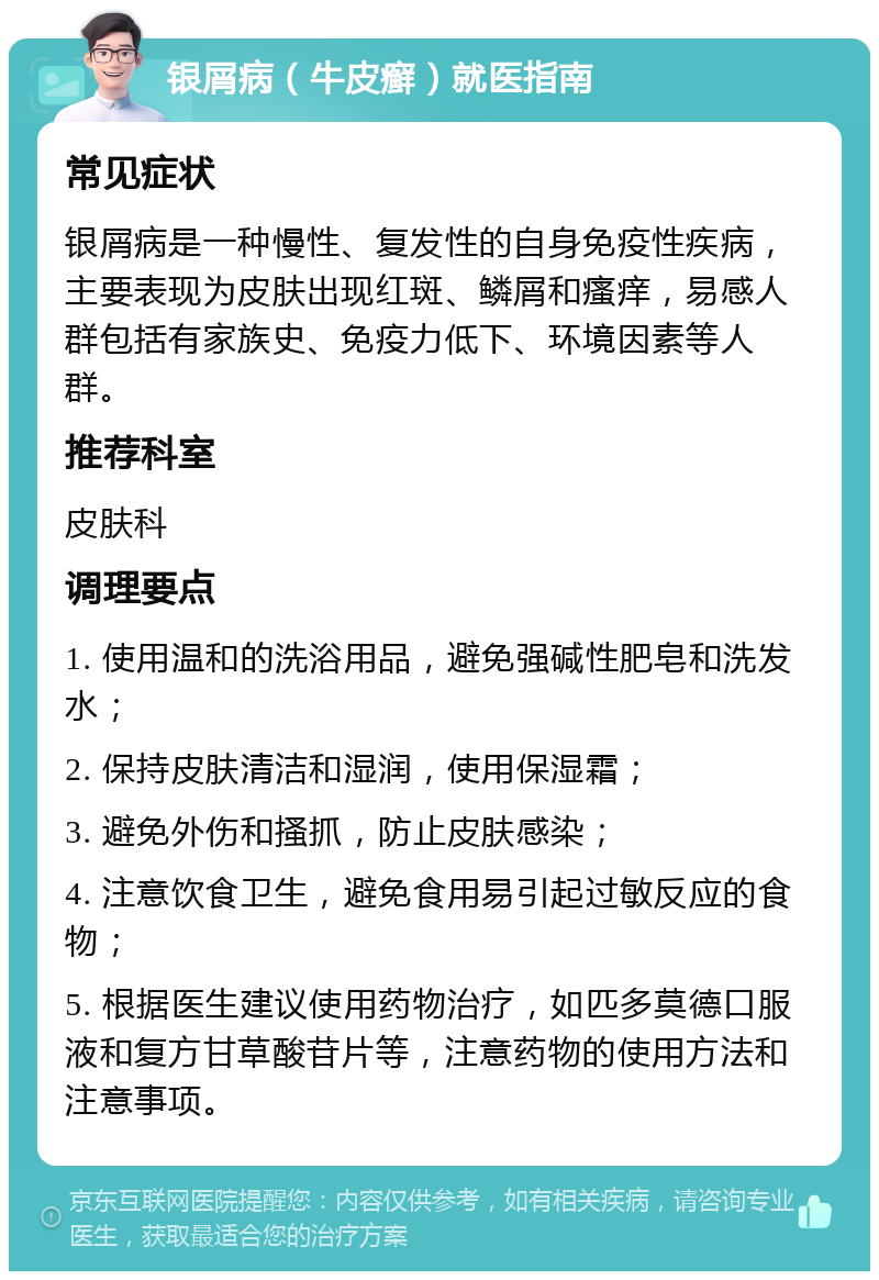 银屑病（牛皮癣）就医指南 常见症状 银屑病是一种慢性、复发性的自身免疫性疾病，主要表现为皮肤出现红斑、鳞屑和瘙痒，易感人群包括有家族史、免疫力低下、环境因素等人群。 推荐科室 皮肤科 调理要点 1. 使用温和的洗浴用品，避免强碱性肥皂和洗发水； 2. 保持皮肤清洁和湿润，使用保湿霜； 3. 避免外伤和搔抓，防止皮肤感染； 4. 注意饮食卫生，避免食用易引起过敏反应的食物； 5. 根据医生建议使用药物治疗，如匹多莫德口服液和复方甘草酸苷片等，注意药物的使用方法和注意事项。