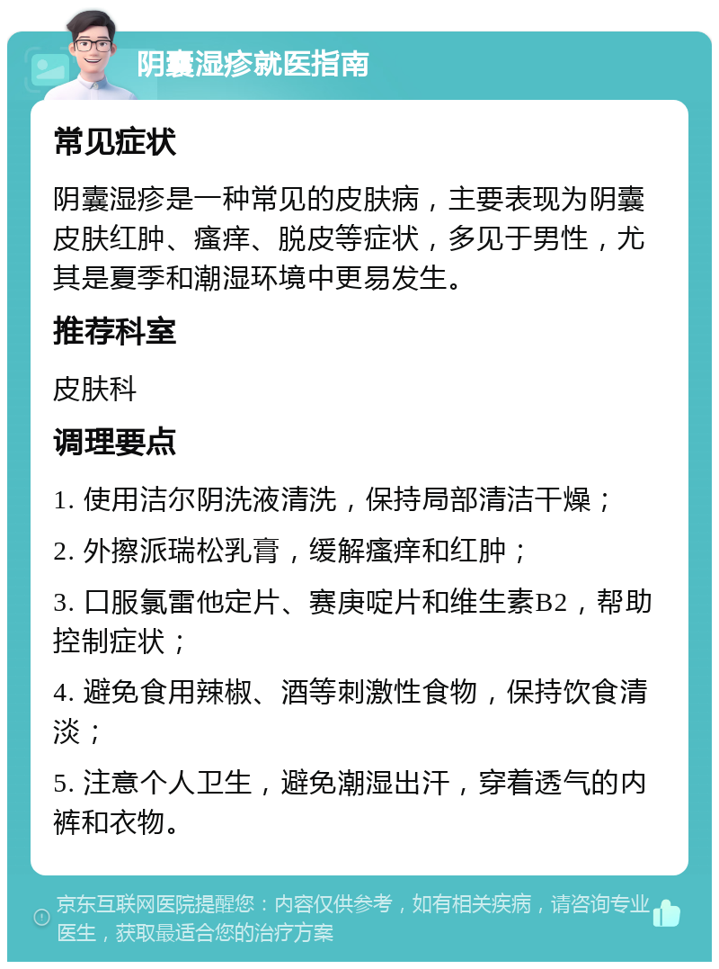 阴囊湿疹就医指南 常见症状 阴囊湿疹是一种常见的皮肤病，主要表现为阴囊皮肤红肿、瘙痒、脱皮等症状，多见于男性，尤其是夏季和潮湿环境中更易发生。 推荐科室 皮肤科 调理要点 1. 使用洁尔阴洗液清洗，保持局部清洁干燥； 2. 外擦派瑞松乳膏，缓解瘙痒和红肿； 3. 口服氯雷他定片、赛庚啶片和维生素B2，帮助控制症状； 4. 避免食用辣椒、酒等刺激性食物，保持饮食清淡； 5. 注意个人卫生，避免潮湿出汗，穿着透气的内裤和衣物。