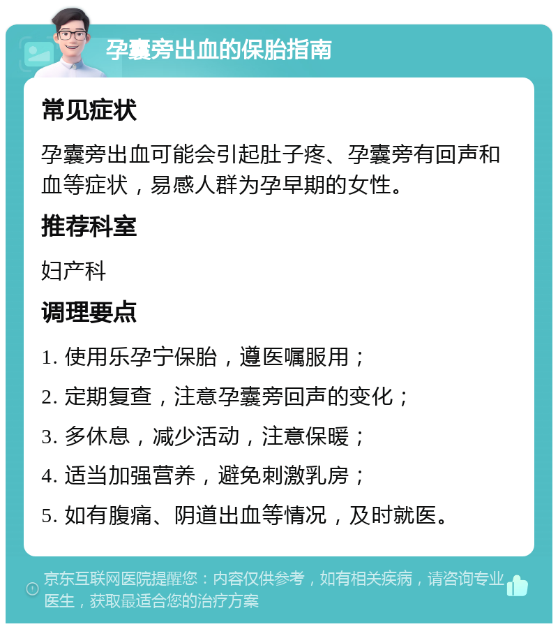 孕囊旁出血的保胎指南 常见症状 孕囊旁出血可能会引起肚子疼、孕囊旁有回声和血等症状，易感人群为孕早期的女性。 推荐科室 妇产科 调理要点 1. 使用乐孕宁保胎，遵医嘱服用； 2. 定期复查，注意孕囊旁回声的变化； 3. 多休息，减少活动，注意保暖； 4. 适当加强营养，避免刺激乳房； 5. 如有腹痛、阴道出血等情况，及时就医。