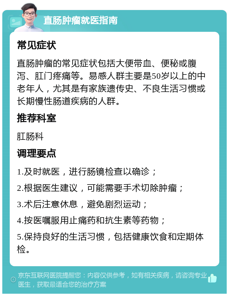 直肠肿瘤就医指南 常见症状 直肠肿瘤的常见症状包括大便带血、便秘或腹泻、肛门疼痛等。易感人群主要是50岁以上的中老年人，尤其是有家族遗传史、不良生活习惯或长期慢性肠道疾病的人群。 推荐科室 肛肠科 调理要点 1.及时就医，进行肠镜检查以确诊； 2.根据医生建议，可能需要手术切除肿瘤； 3.术后注意休息，避免剧烈运动； 4.按医嘱服用止痛药和抗生素等药物； 5.保持良好的生活习惯，包括健康饮食和定期体检。