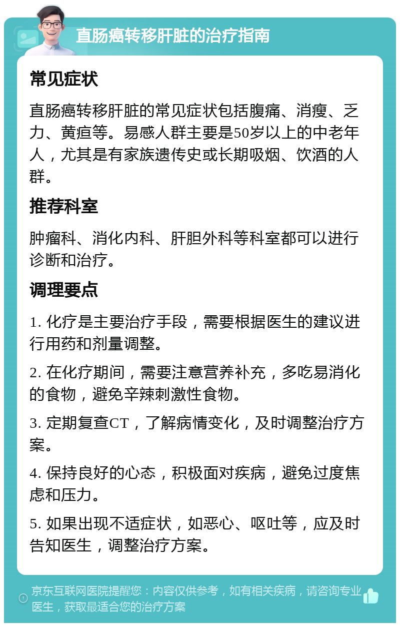 直肠癌转移肝脏的治疗指南 常见症状 直肠癌转移肝脏的常见症状包括腹痛、消瘦、乏力、黄疸等。易感人群主要是50岁以上的中老年人，尤其是有家族遗传史或长期吸烟、饮酒的人群。 推荐科室 肿瘤科、消化内科、肝胆外科等科室都可以进行诊断和治疗。 调理要点 1. 化疗是主要治疗手段，需要根据医生的建议进行用药和剂量调整。 2. 在化疗期间，需要注意营养补充，多吃易消化的食物，避免辛辣刺激性食物。 3. 定期复查CT，了解病情变化，及时调整治疗方案。 4. 保持良好的心态，积极面对疾病，避免过度焦虑和压力。 5. 如果出现不适症状，如恶心、呕吐等，应及时告知医生，调整治疗方案。