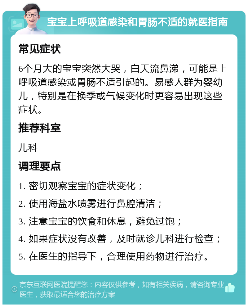 宝宝上呼吸道感染和胃肠不适的就医指南 常见症状 6个月大的宝宝突然大哭，白天流鼻涕，可能是上呼吸道感染或胃肠不适引起的。易感人群为婴幼儿，特别是在换季或气候变化时更容易出现这些症状。 推荐科室 儿科 调理要点 1. 密切观察宝宝的症状变化； 2. 使用海盐水喷雾进行鼻腔清洁； 3. 注意宝宝的饮食和休息，避免过饱； 4. 如果症状没有改善，及时就诊儿科进行检查； 5. 在医生的指导下，合理使用药物进行治疗。