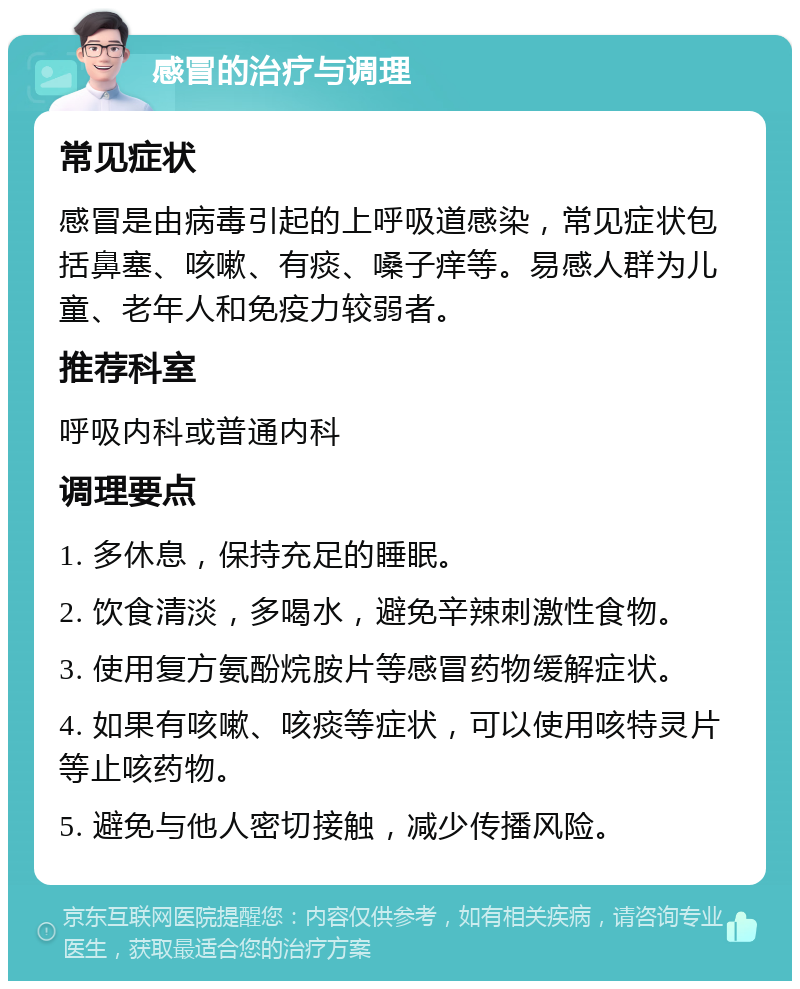 感冒的治疗与调理 常见症状 感冒是由病毒引起的上呼吸道感染，常见症状包括鼻塞、咳嗽、有痰、嗓子痒等。易感人群为儿童、老年人和免疫力较弱者。 推荐科室 呼吸内科或普通内科 调理要点 1. 多休息，保持充足的睡眠。 2. 饮食清淡，多喝水，避免辛辣刺激性食物。 3. 使用复方氨酚烷胺片等感冒药物缓解症状。 4. 如果有咳嗽、咳痰等症状，可以使用咳特灵片等止咳药物。 5. 避免与他人密切接触，减少传播风险。