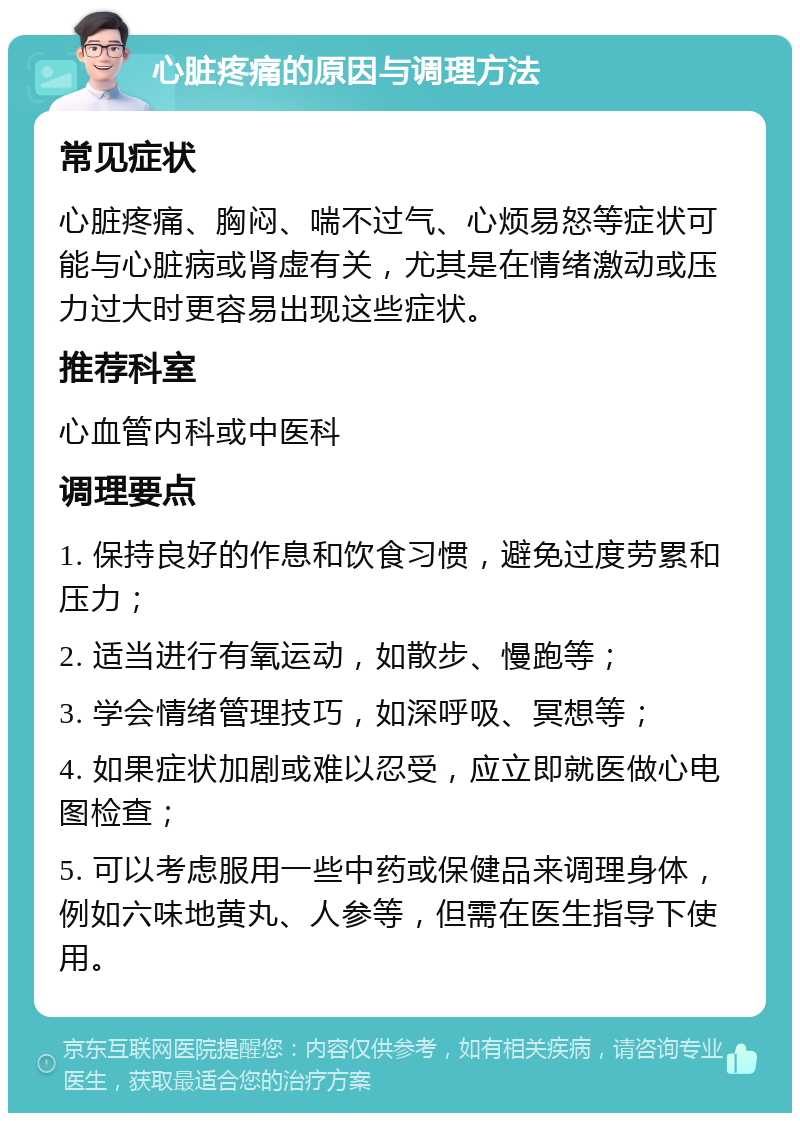 心脏疼痛的原因与调理方法 常见症状 心脏疼痛、胸闷、喘不过气、心烦易怒等症状可能与心脏病或肾虚有关，尤其是在情绪激动或压力过大时更容易出现这些症状。 推荐科室 心血管内科或中医科 调理要点 1. 保持良好的作息和饮食习惯，避免过度劳累和压力； 2. 适当进行有氧运动，如散步、慢跑等； 3. 学会情绪管理技巧，如深呼吸、冥想等； 4. 如果症状加剧或难以忍受，应立即就医做心电图检查； 5. 可以考虑服用一些中药或保健品来调理身体，例如六味地黄丸、人参等，但需在医生指导下使用。