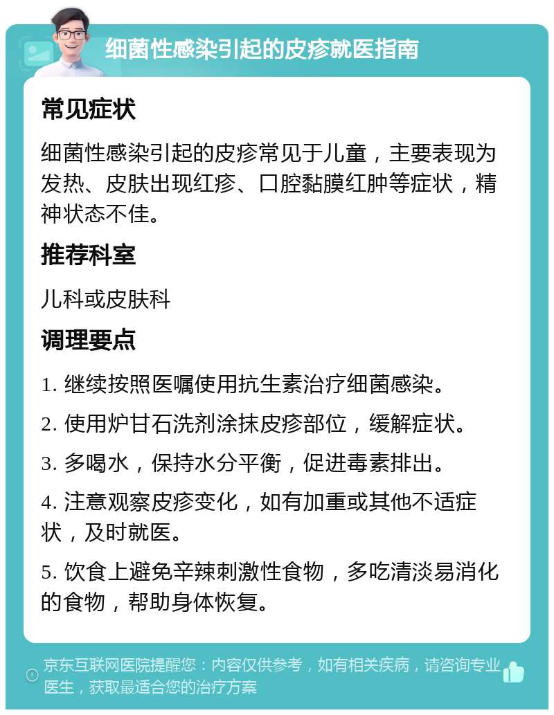 细菌性感染引起的皮疹就医指南 常见症状 细菌性感染引起的皮疹常见于儿童，主要表现为发热、皮肤出现红疹、口腔黏膜红肿等症状，精神状态不佳。 推荐科室 儿科或皮肤科 调理要点 1. 继续按照医嘱使用抗生素治疗细菌感染。 2. 使用炉甘石洗剂涂抹皮疹部位，缓解症状。 3. 多喝水，保持水分平衡，促进毒素排出。 4. 注意观察皮疹变化，如有加重或其他不适症状，及时就医。 5. 饮食上避免辛辣刺激性食物，多吃清淡易消化的食物，帮助身体恢复。