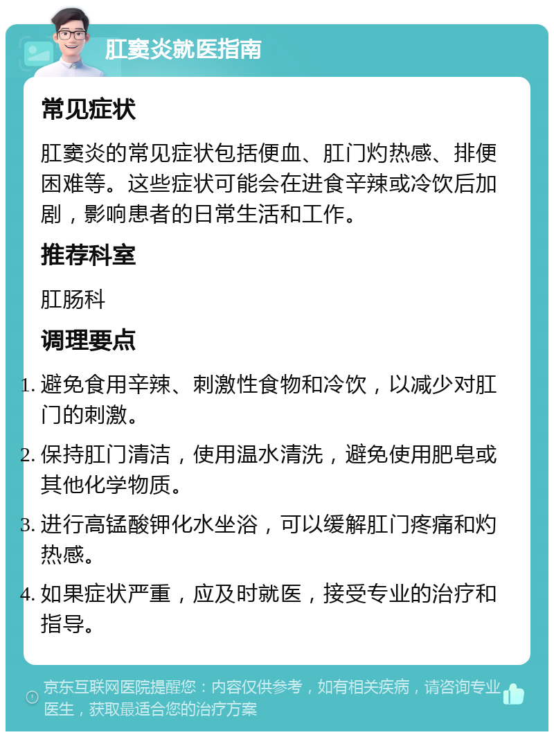 肛窦炎就医指南 常见症状 肛窦炎的常见症状包括便血、肛门灼热感、排便困难等。这些症状可能会在进食辛辣或冷饮后加剧，影响患者的日常生活和工作。 推荐科室 肛肠科 调理要点 避免食用辛辣、刺激性食物和冷饮，以减少对肛门的刺激。 保持肛门清洁，使用温水清洗，避免使用肥皂或其他化学物质。 进行高锰酸钾化水坐浴，可以缓解肛门疼痛和灼热感。 如果症状严重，应及时就医，接受专业的治疗和指导。