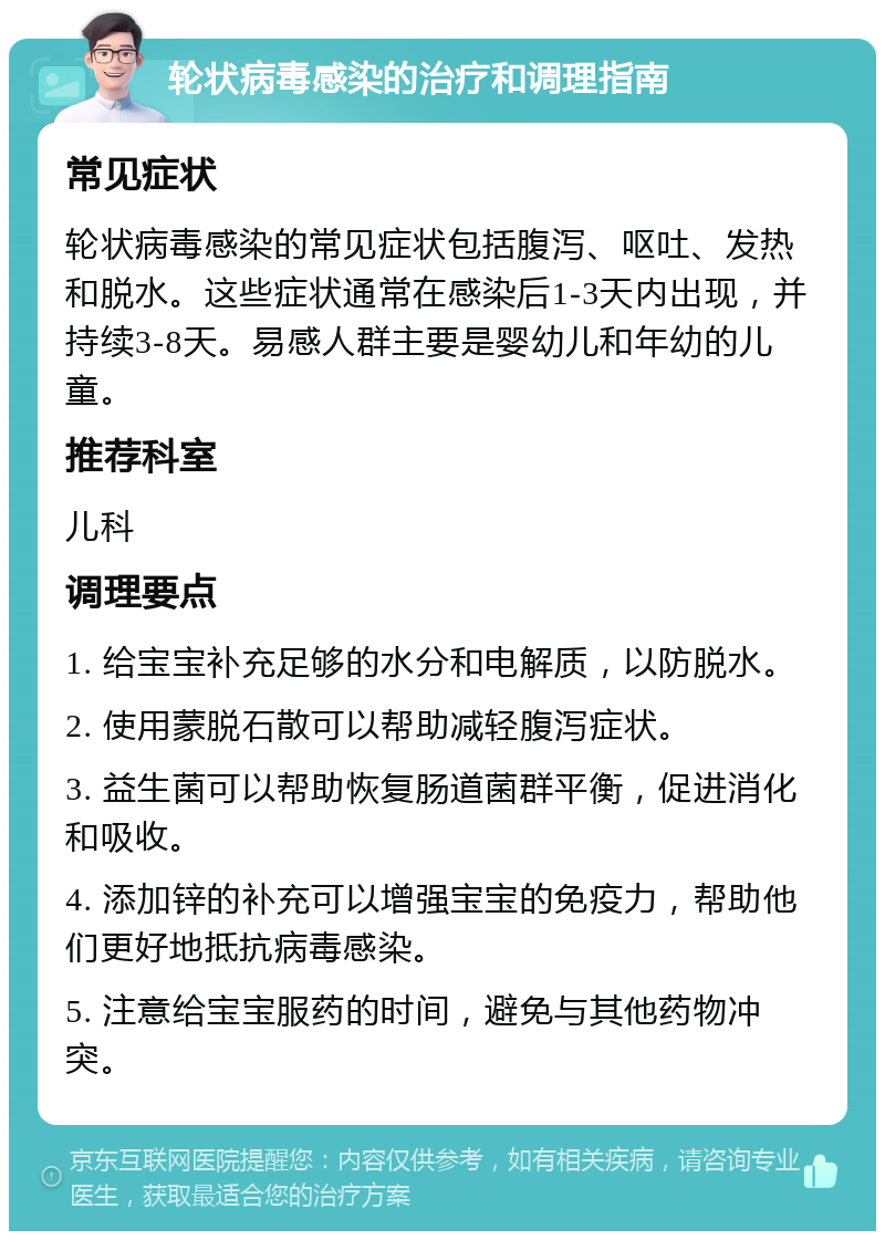 轮状病毒感染的治疗和调理指南 常见症状 轮状病毒感染的常见症状包括腹泻、呕吐、发热和脱水。这些症状通常在感染后1-3天内出现，并持续3-8天。易感人群主要是婴幼儿和年幼的儿童。 推荐科室 儿科 调理要点 1. 给宝宝补充足够的水分和电解质，以防脱水。 2. 使用蒙脱石散可以帮助减轻腹泻症状。 3. 益生菌可以帮助恢复肠道菌群平衡，促进消化和吸收。 4. 添加锌的补充可以增强宝宝的免疫力，帮助他们更好地抵抗病毒感染。 5. 注意给宝宝服药的时间，避免与其他药物冲突。