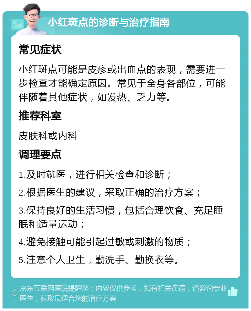 小红斑点的诊断与治疗指南 常见症状 小红斑点可能是皮疹或出血点的表现，需要进一步检查才能确定原因。常见于全身各部位，可能伴随着其他症状，如发热、乏力等。 推荐科室 皮肤科或内科 调理要点 1.及时就医，进行相关检查和诊断； 2.根据医生的建议，采取正确的治疗方案； 3.保持良好的生活习惯，包括合理饮食、充足睡眠和适量运动； 4.避免接触可能引起过敏或刺激的物质； 5.注意个人卫生，勤洗手、勤换衣等。