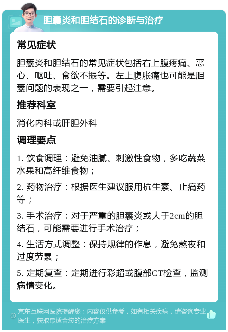 胆囊炎和胆结石的诊断与治疗 常见症状 胆囊炎和胆结石的常见症状包括右上腹疼痛、恶心、呕吐、食欲不振等。左上腹胀痛也可能是胆囊问题的表现之一，需要引起注意。 推荐科室 消化内科或肝胆外科 调理要点 1. 饮食调理：避免油腻、刺激性食物，多吃蔬菜水果和高纤维食物； 2. 药物治疗：根据医生建议服用抗生素、止痛药等； 3. 手术治疗：对于严重的胆囊炎或大于2cm的胆结石，可能需要进行手术治疗； 4. 生活方式调整：保持规律的作息，避免熬夜和过度劳累； 5. 定期复查：定期进行彩超或腹部CT检查，监测病情变化。