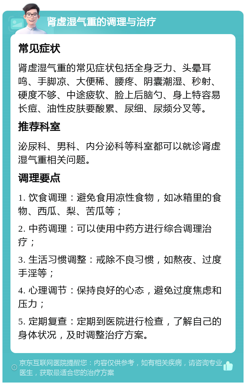 肾虚湿气重的调理与治疗 常见症状 肾虚湿气重的常见症状包括全身乏力、头晕耳鸣、手脚凉、大便稀、腰疼、阴囊潮湿、秒射、硬度不够、中途疲软、脸上后脑勺、身上特容易长痘、油性皮肤要酸累、尿细、尿频分叉等。 推荐科室 泌尿科、男科、内分泌科等科室都可以就诊肾虚湿气重相关问题。 调理要点 1. 饮食调理：避免食用凉性食物，如冰箱里的食物、西瓜、梨、苦瓜等； 2. 中药调理：可以使用中药方进行综合调理治疗； 3. 生活习惯调整：戒除不良习惯，如熬夜、过度手淫等； 4. 心理调节：保持良好的心态，避免过度焦虑和压力； 5. 定期复查：定期到医院进行检查，了解自己的身体状况，及时调整治疗方案。