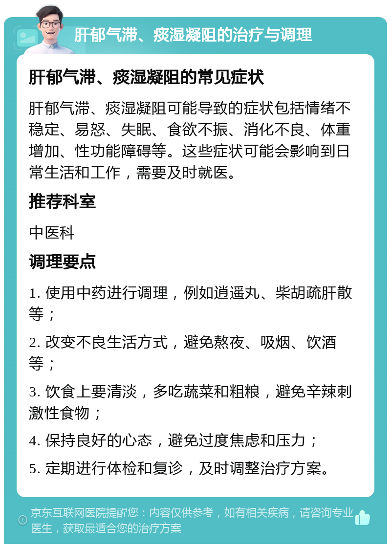 肝郁气滞、痰湿凝阻的治疗与调理 肝郁气滞、痰湿凝阻的常见症状 肝郁气滞、痰湿凝阻可能导致的症状包括情绪不稳定、易怒、失眠、食欲不振、消化不良、体重增加、性功能障碍等。这些症状可能会影响到日常生活和工作，需要及时就医。 推荐科室 中医科 调理要点 1. 使用中药进行调理，例如逍遥丸、柴胡疏肝散等； 2. 改变不良生活方式，避免熬夜、吸烟、饮酒等； 3. 饮食上要清淡，多吃蔬菜和粗粮，避免辛辣刺激性食物； 4. 保持良好的心态，避免过度焦虑和压力； 5. 定期进行体检和复诊，及时调整治疗方案。