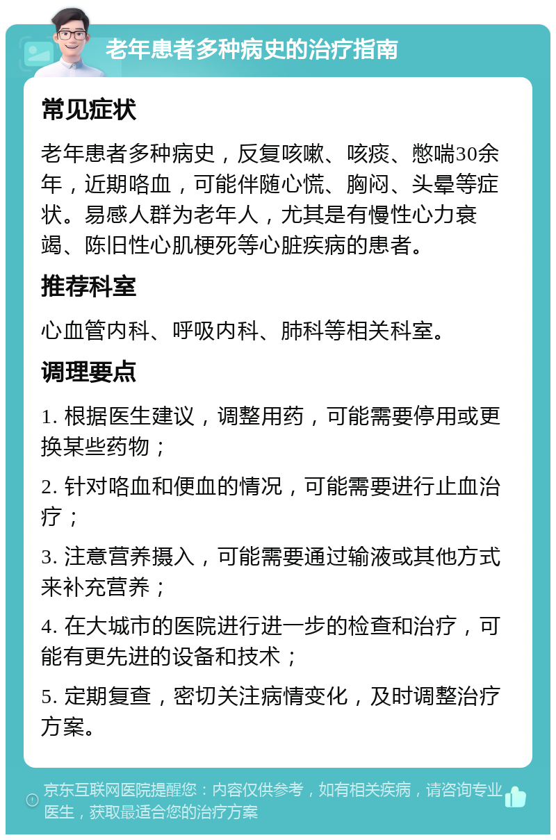 老年患者多种病史的治疗指南 常见症状 老年患者多种病史，反复咳嗽、咳痰、憋喘30余年，近期咯血，可能伴随心慌、胸闷、头晕等症状。易感人群为老年人，尤其是有慢性心力衰竭、陈旧性心肌梗死等心脏疾病的患者。 推荐科室 心血管内科、呼吸内科、肺科等相关科室。 调理要点 1. 根据医生建议，调整用药，可能需要停用或更换某些药物； 2. 针对咯血和便血的情况，可能需要进行止血治疗； 3. 注意营养摄入，可能需要通过输液或其他方式来补充营养； 4. 在大城市的医院进行进一步的检查和治疗，可能有更先进的设备和技术； 5. 定期复查，密切关注病情变化，及时调整治疗方案。