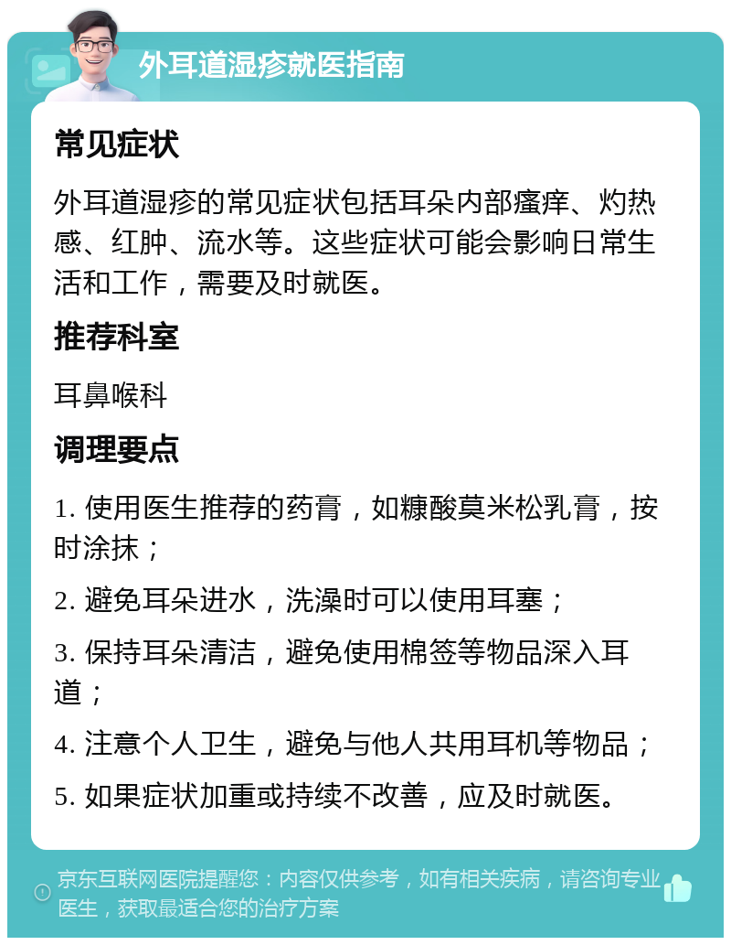 外耳道湿疹就医指南 常见症状 外耳道湿疹的常见症状包括耳朵内部瘙痒、灼热感、红肿、流水等。这些症状可能会影响日常生活和工作，需要及时就医。 推荐科室 耳鼻喉科 调理要点 1. 使用医生推荐的药膏，如糠酸莫米松乳膏，按时涂抹； 2. 避免耳朵进水，洗澡时可以使用耳塞； 3. 保持耳朵清洁，避免使用棉签等物品深入耳道； 4. 注意个人卫生，避免与他人共用耳机等物品； 5. 如果症状加重或持续不改善，应及时就医。