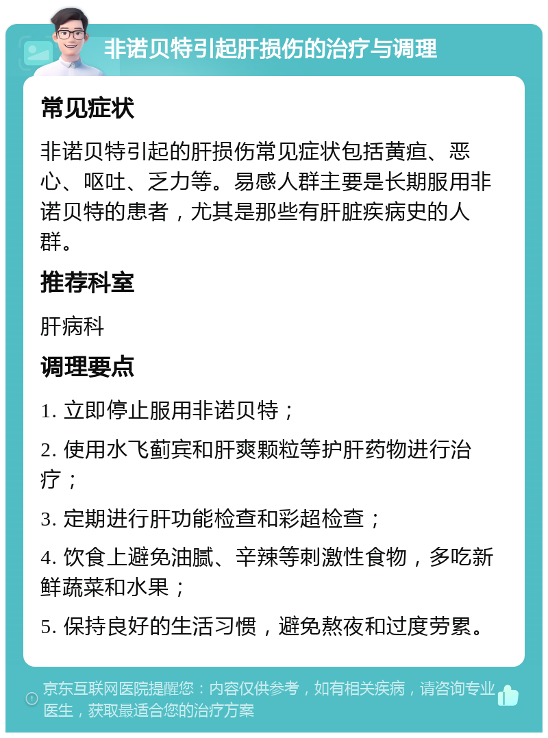 非诺贝特引起肝损伤的治疗与调理 常见症状 非诺贝特引起的肝损伤常见症状包括黄疸、恶心、呕吐、乏力等。易感人群主要是长期服用非诺贝特的患者，尤其是那些有肝脏疾病史的人群。 推荐科室 肝病科 调理要点 1. 立即停止服用非诺贝特； 2. 使用水飞蓟宾和肝爽颗粒等护肝药物进行治疗； 3. 定期进行肝功能检查和彩超检查； 4. 饮食上避免油腻、辛辣等刺激性食物，多吃新鲜蔬菜和水果； 5. 保持良好的生活习惯，避免熬夜和过度劳累。