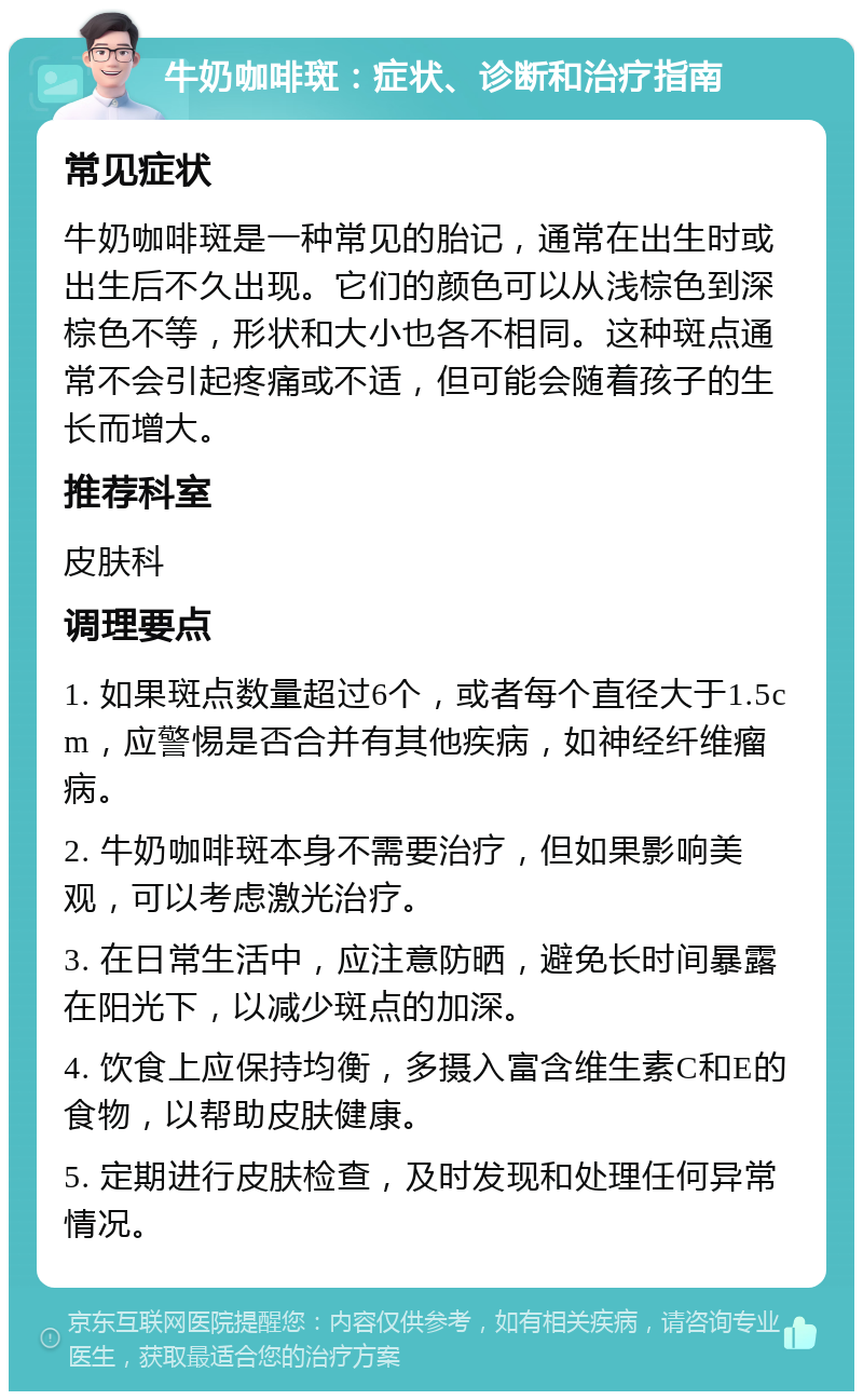 牛奶咖啡斑：症状、诊断和治疗指南 常见症状 牛奶咖啡斑是一种常见的胎记，通常在出生时或出生后不久出现。它们的颜色可以从浅棕色到深棕色不等，形状和大小也各不相同。这种斑点通常不会引起疼痛或不适，但可能会随着孩子的生长而增大。 推荐科室 皮肤科 调理要点 1. 如果斑点数量超过6个，或者每个直径大于1.5cm，应警惕是否合并有其他疾病，如神经纤维瘤病。 2. 牛奶咖啡斑本身不需要治疗，但如果影响美观，可以考虑激光治疗。 3. 在日常生活中，应注意防晒，避免长时间暴露在阳光下，以减少斑点的加深。 4. 饮食上应保持均衡，多摄入富含维生素C和E的食物，以帮助皮肤健康。 5. 定期进行皮肤检查，及时发现和处理任何异常情况。