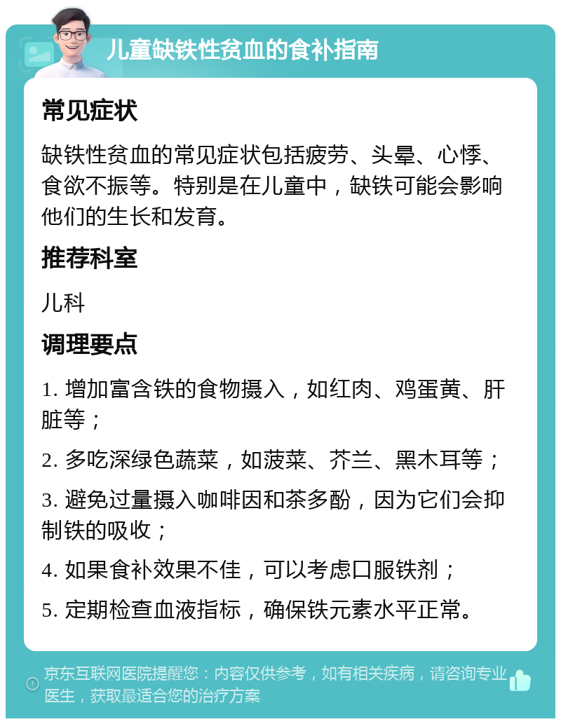 儿童缺铁性贫血的食补指南 常见症状 缺铁性贫血的常见症状包括疲劳、头晕、心悸、食欲不振等。特别是在儿童中，缺铁可能会影响他们的生长和发育。 推荐科室 儿科 调理要点 1. 增加富含铁的食物摄入，如红肉、鸡蛋黄、肝脏等； 2. 多吃深绿色蔬菜，如菠菜、芥兰、黑木耳等； 3. 避免过量摄入咖啡因和茶多酚，因为它们会抑制铁的吸收； 4. 如果食补效果不佳，可以考虑口服铁剂； 5. 定期检查血液指标，确保铁元素水平正常。