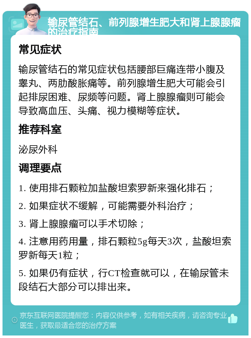 输尿管结石、前列腺增生肥大和肾上腺腺瘤的治疗指南 常见症状 输尿管结石的常见症状包括腰部巨痛连带小腹及睾丸、两肋酸胀痛等。前列腺增生肥大可能会引起排尿困难、尿频等问题。肾上腺腺瘤则可能会导致高血压、头痛、视力模糊等症状。 推荐科室 泌尿外科 调理要点 1. 使用排石颗粒加盐酸坦索罗新来强化排石； 2. 如果症状不缓解，可能需要外科治疗； 3. 肾上腺腺瘤可以手术切除； 4. 注意用药用量，排石颗粒5g每天3次，盐酸坦索罗新每天1粒； 5. 如果仍有症状，行CT检查就可以，在输尿管未段结石大部分可以排出来。